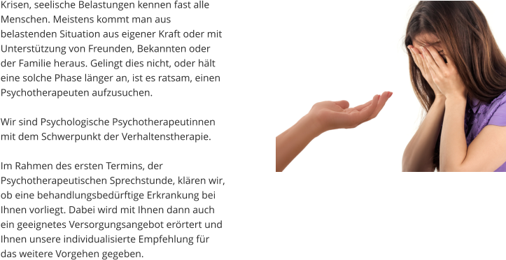 Krisen, seelische Belastungen kennen fast alle Menschen. Meistens kommt man aus belastenden Situation aus eigener Kraft oder mit Unterstützung von Freunden, Bekannten oder der Familie heraus. Gelingt dies nicht, oder hält eine solche Phase länger an, ist es ratsam, einen Psychotherapeuten aufzusuchen.   Wir sind Psychologische Psychotherapeutinnen mit dem Schwerpunkt der Verhaltenstherapie.   Im Rahmen des ersten Termins, der Psychotherapeutischen Sprechstunde, klären wir, ob eine behandlungsbedürftige Erkrankung bei Ihnen vorliegt. Dabei wird mit Ihnen dann auch ein geeignetes Versorgungsangebot erörtert und Ihnen unsere individualisierte Empfehlung für das weitere Vorgehen gegeben.